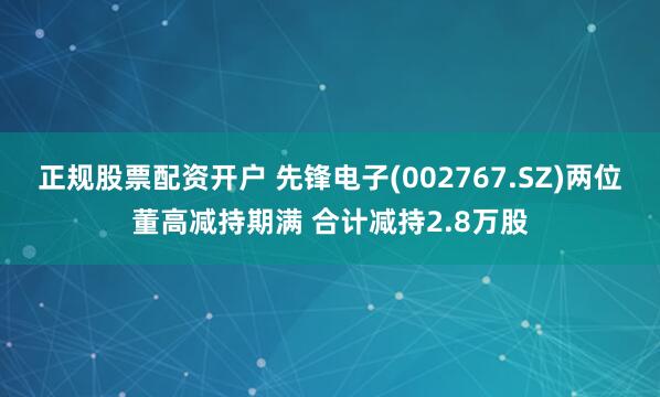 正规股票配资开户 先锋电子(002767.SZ)两位董高减持期满 合计减持2.8万股