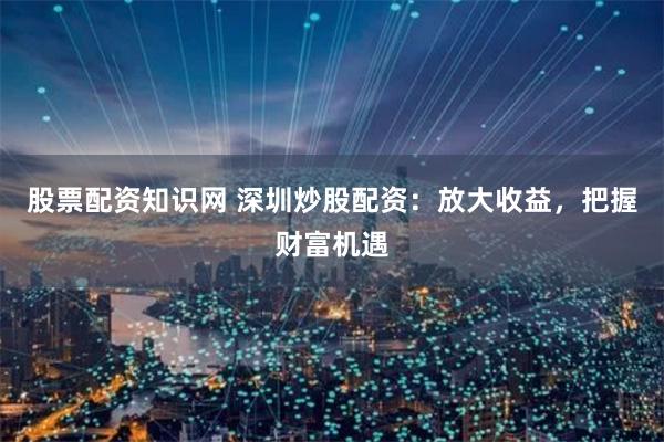 股票配资知识网 深圳炒股配资：放大收益，把握财富机遇