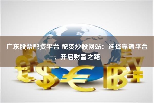 广东股票配资平台 配资炒股网站：选择靠谱平台，开启财富之路