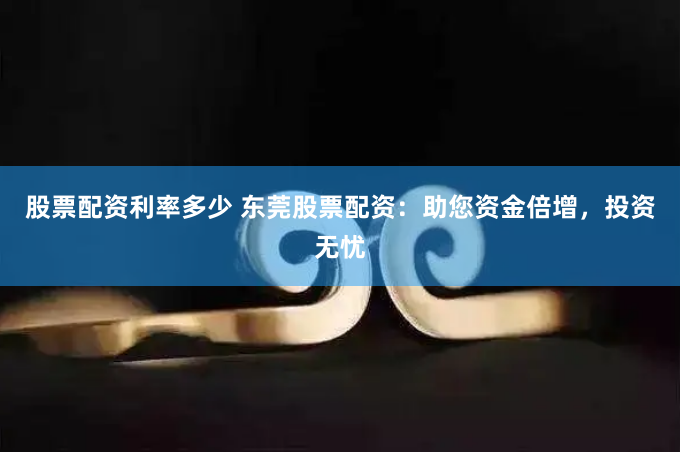 股票配资利率多少 东莞股票配资：助您资金倍增，投资无忧