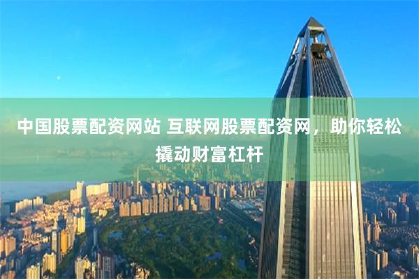 中国股票配资网站 互联网股票配资网，助你轻松撬动财富杠杆