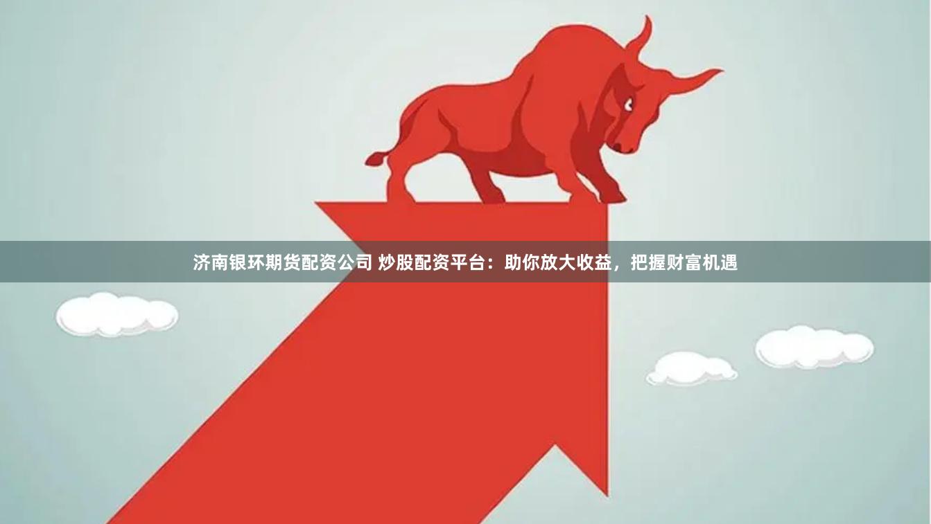 济南银环期货配资公司 炒股配资平台：助你放大收益，把握财富机遇