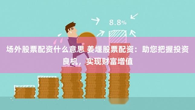 场外股票配资什么意思 姜堰股票配资：助您把握投资良机，实现财富增值