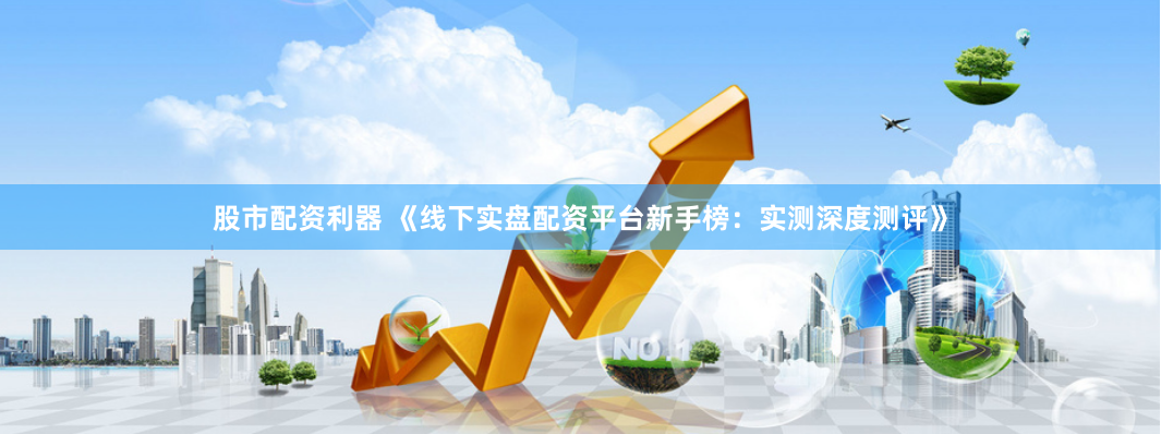 股市配资利器 《线下实盘配资平台新手榜：实测深度测评》